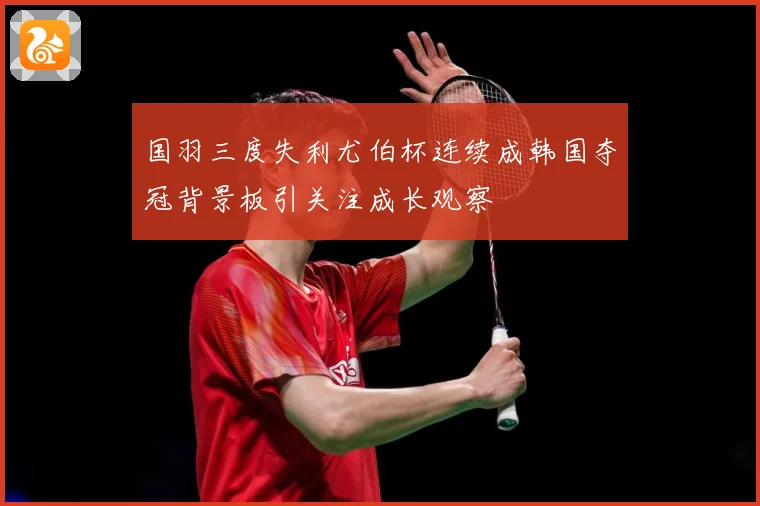 国羽三度失利尤伯杯连续成韩国夺冠背景板引关注成长观察