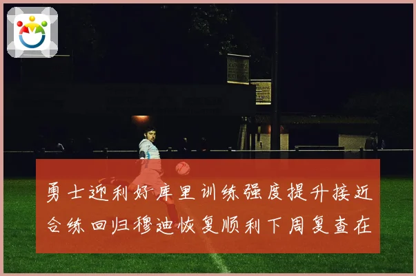 勇士迎利好库里训练强度提升接近合练回归穆迪恢复顺利下周复查在即
