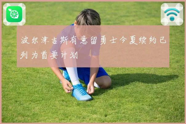 波尔津吉斯有意留勇士今夏续约已列为首要计划