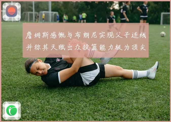 詹姆斯感慨与布朗尼实现父子连线并称其天赋出众投篮能力极为顶尖