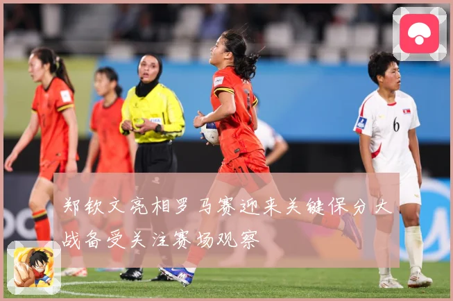 郑钦文亮相罗马赛迎来关键保分大战备受关注赛场观察