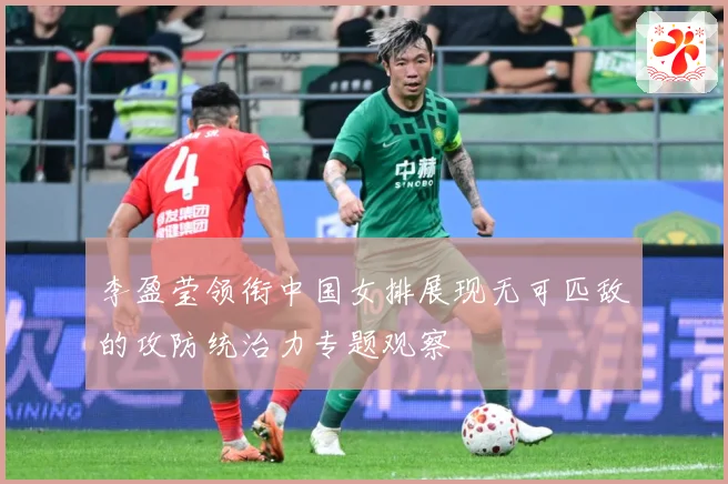 李盈莹领衔中国女排展现无可匹敌的攻防统治力专题观察