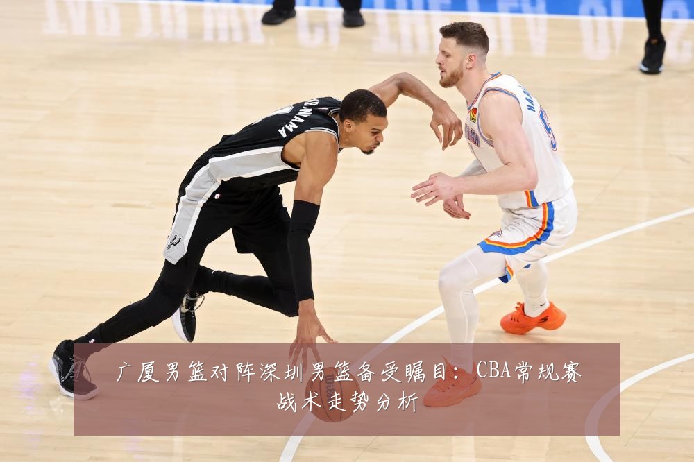 广厦男篮对阵深圳男篮备受瞩目：CBA常规赛战术走势分析